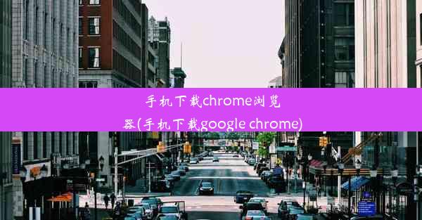 手机下载chrome浏览器(手机下载google chrome)