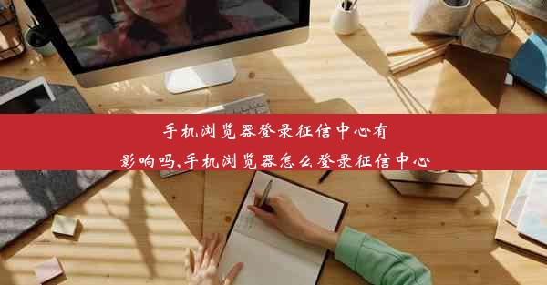 手机浏览器登录征信中心有影响吗,手机浏览器怎么登录征信中心