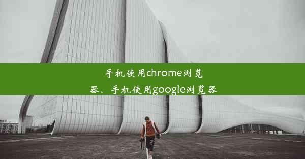 手机使用chrome浏览器、手机使用google浏览器