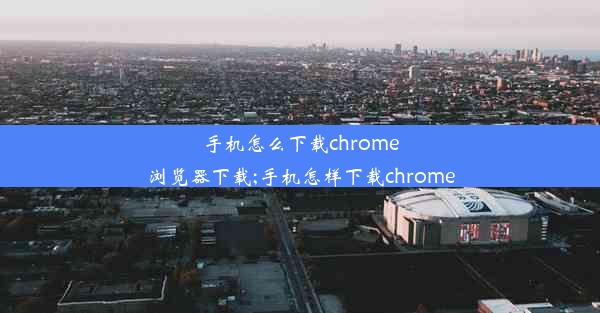 手机怎么下载chrome浏览器下载;手机怎样下载chrome