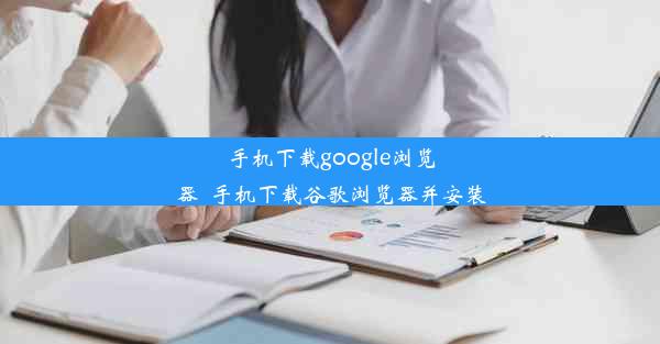 手机下载google浏览器_手机下载谷歌浏览器并安装