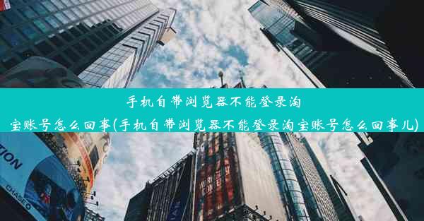 手机自带浏览器不能登录淘宝账号怎么回事(手机自带浏览器不能登录淘宝账号怎么回事儿)