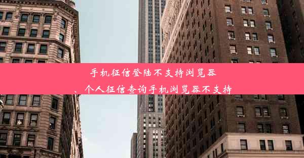 手机征信登陆不支持浏览器、个人征信查询手机浏览器不支持