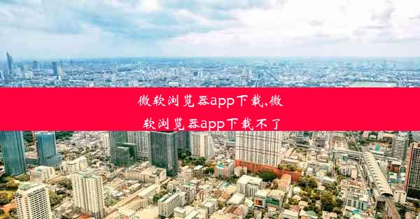 微软浏览器app下载,微软浏览器app下载不了