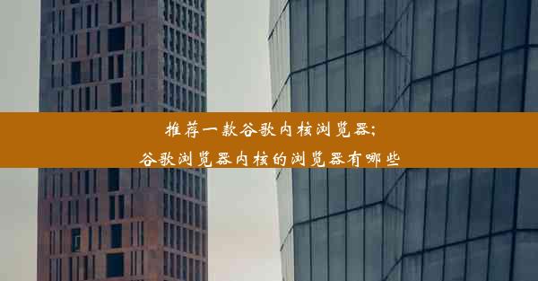 推荐一款谷歌内核浏览器;谷歌浏览器内核的浏览器有哪些