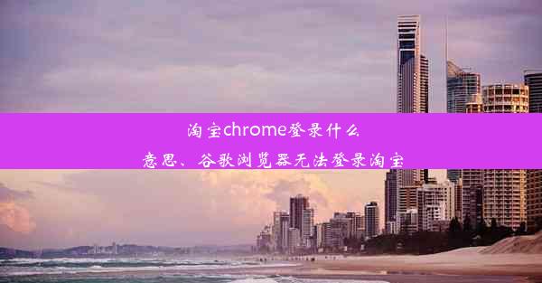 淘宝chrome登录什么意思、谷歌浏览器无法登录淘宝