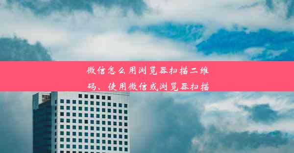 微信怎么用浏览器扫描二维码、使用微信或浏览器扫描