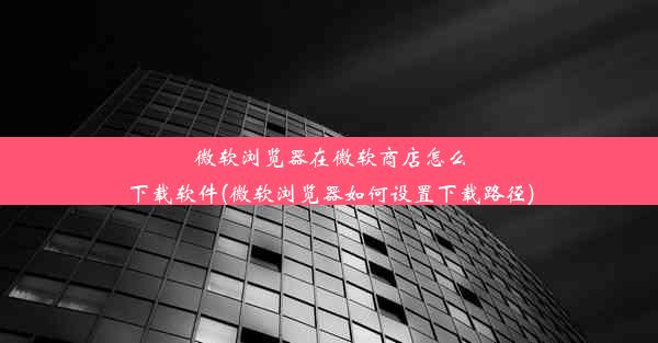 微软浏览器在微软商店怎么下载软件(微软浏览器如何设置下载路径)