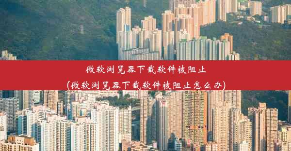 微软浏览器下载软件被阻止(微软浏览器下载软件被阻止怎么办)