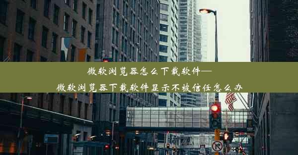 微软浏览器怎么下载软件—微软浏览器下载软件显示不被信任怎么办