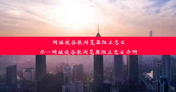 网址被谷歌浏览器阻止怎么办—网址被谷歌浏览器阻止怎么办啊