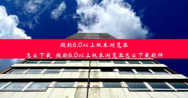 微软6.0以上版本浏览器怎么下载_微软6.0以上版本浏览器怎么下载软件