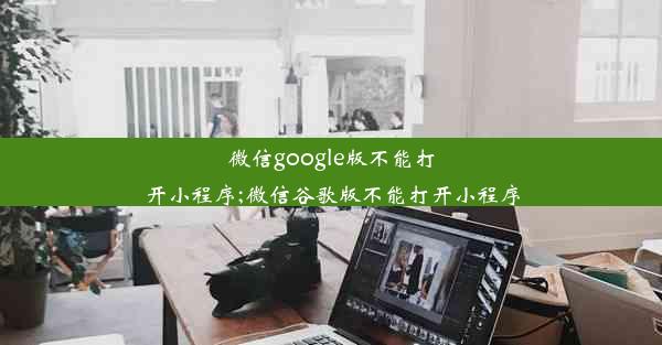 微信google版不能打开小程序;微信谷歌版不能打开小程序