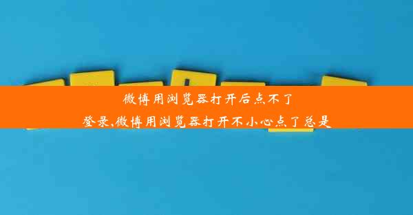 微博用浏览器打开后点不了登录,微博用浏览器打开不小心点了总是