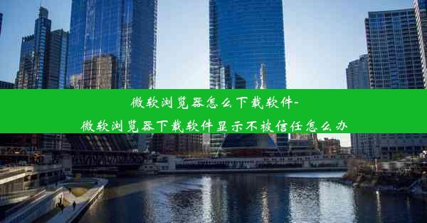 微软浏览器怎么下载软件-微软浏览器下载软件显示不被信任怎么办