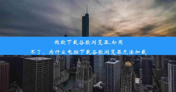 微软下载谷歌浏览器,却用不了、为什么电脑下载谷歌浏览器无法加载