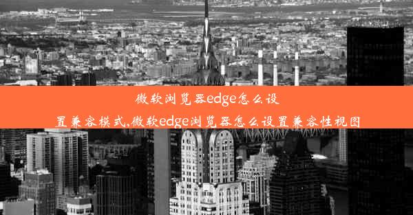 微软浏览器edge怎么设置兼容模式,微软edge浏览器怎么设置兼容性视图