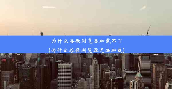 为什么谷歌浏览器加载不了(为什么谷歌浏览器无法加载)