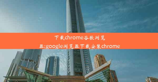 下载chrome谷歌浏览器;google浏览器下载安装chrome