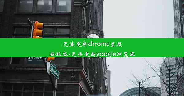 无法更新chrome至最新版本-无法更新google浏览器