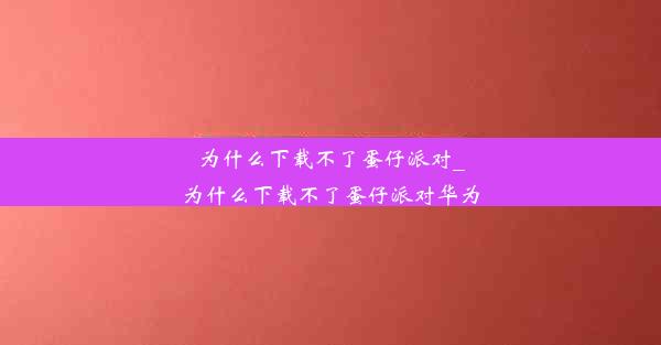 为什么下载不了蛋仔派对_为什么下载不了蛋仔派对华为