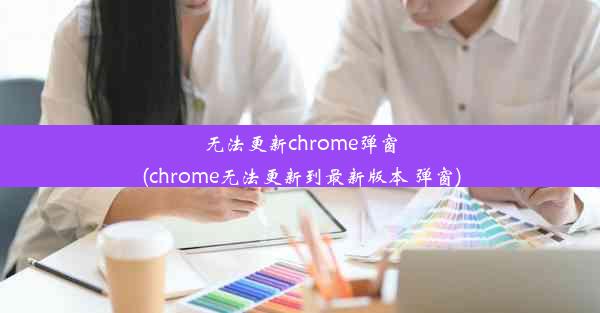 无法更新chrome弹窗(chrome无法更新到最新版本 弹窗)