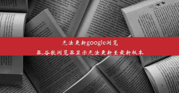 无法更新google浏览器,谷歌浏览器显示无法更新至最新版本