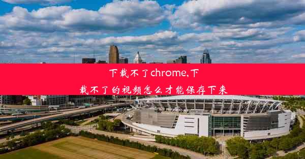 下载不了chrome,下载不了的视频怎么才能保存下来