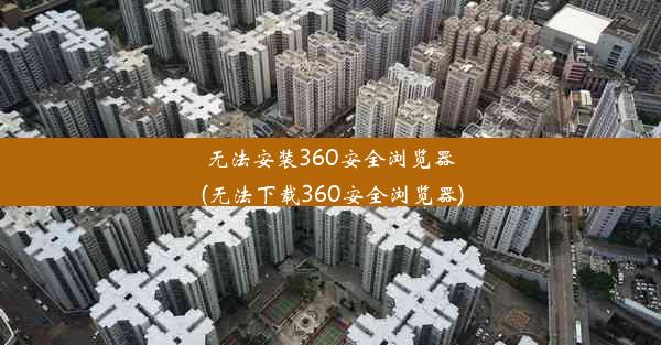 无法安装360安全浏览器(无法下载360安全浏览器)