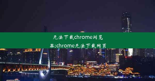 无法下载chrome浏览器;chrome无法下载网页