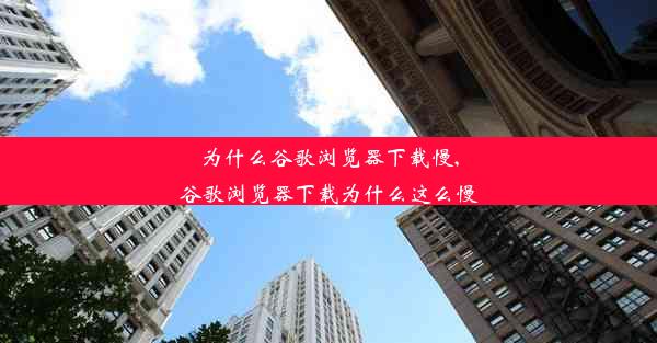 为什么谷歌浏览器下载慢,谷歌浏览器下载为什么这么慢