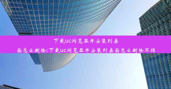 下载uc浏览器并安装到桌面怎么删除;下载uc浏览器并安装到桌面怎么删除不掉