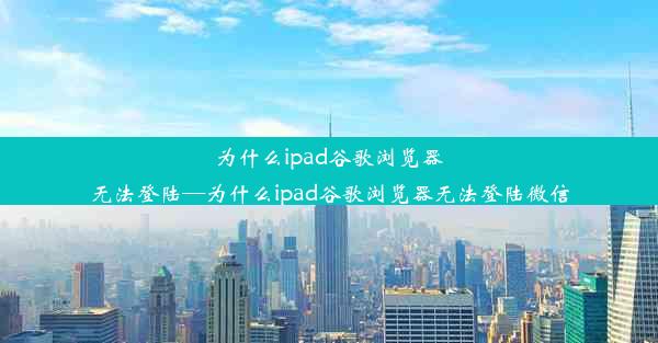 为什么ipad谷歌浏览器无法登陆—为什么ipad谷歌浏览器无法登陆微信