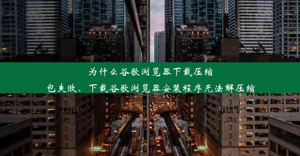 为什么谷歌浏览器下载压缩包失败、下载谷歌浏览器安装程序无法解压缩