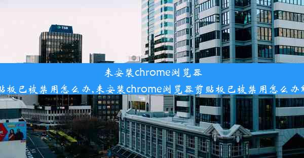 未安装chrome浏览器剪贴板已被禁用怎么办,未安装chrome浏览器剪贴板已被禁用怎么办解决