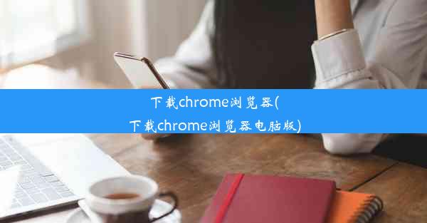 下载chrome浏览器(下载chrome浏览器电脑版)