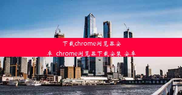 下载chrome浏览器安卓_chrome浏览器下载安装 安卓