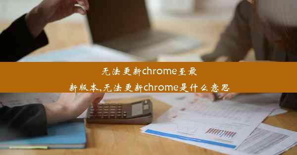 无法更新chrome至最新版本,无法更新chrome是什么意思