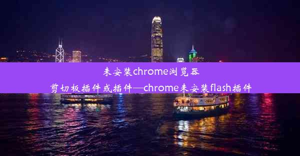 未安装chrome浏览器剪切板插件或插件—chrome未安装flash插件