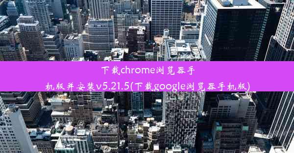 下载chrome浏览器手机版并安装v5.21.5(下载google浏览器手机版)