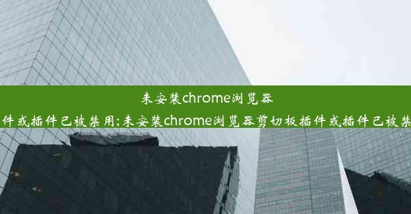 未安装chrome浏览器剪切板插件或插件已被禁用;未安装chrome浏览器剪切板插件或插件已被禁用怎么办