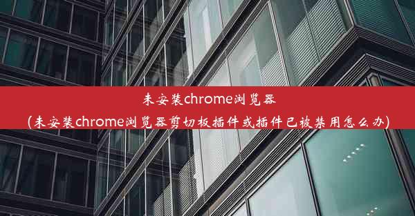 未安装chrome浏览器(未安装chrome浏览器剪切板插件或插件已被禁用怎么办)