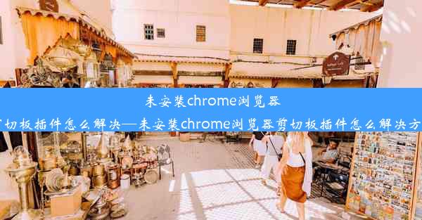 未安装chrome浏览器剪切板插件怎么解决—未安装chrome浏览器剪切板插件怎么解决方法