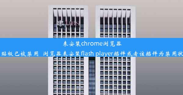 未安装chrome浏览器剪贴板已被禁用_浏览器未安装flash player插件或者该插件为禁用状态