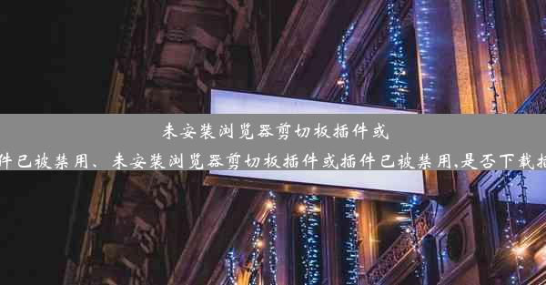 未安装浏览器剪切板插件或插件已被禁用、未安装浏览器剪切板插件或插件已被禁用,是否下载插件