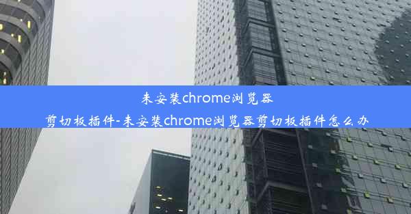 未安装chrome浏览器剪切板插件-未安装chrome浏览器剪切板插件怎么办