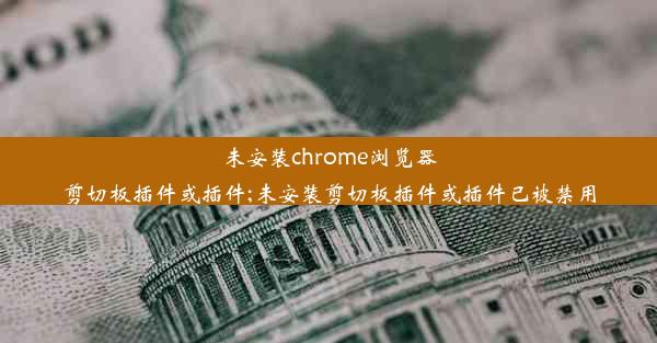 未安装chrome浏览器剪切板插件或插件;未安装剪切板插件或插件已被禁用