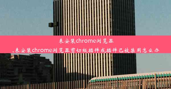 未安装chrome浏览器,未安装chrome浏览器剪切板插件或插件已被禁用怎么办