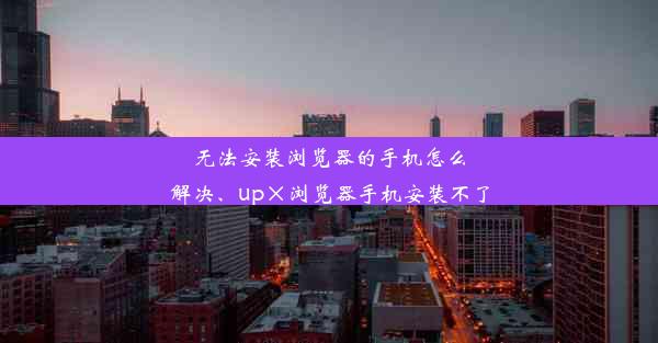 无法安装浏览器的手机怎么解决、up×浏览器手机安装不了