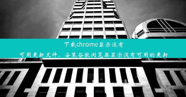 下载chrome显示没有可用更新文件、安装谷歌浏览器显示没有可用的更新